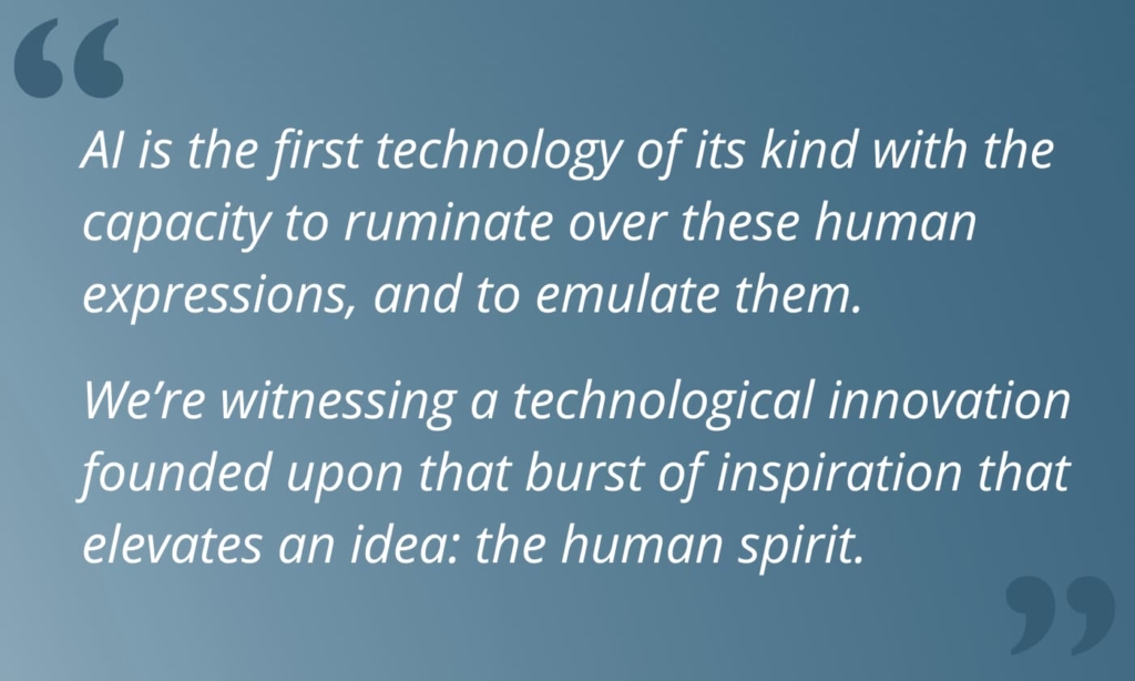 Block quote that reads, "AI is the first technology of its kind with the capacity to ruminate over these human expressions, and to emulate them. We’re witnessing a technological innovation founded upon that burst of inspiration that elevates an idea: the human spirit. "