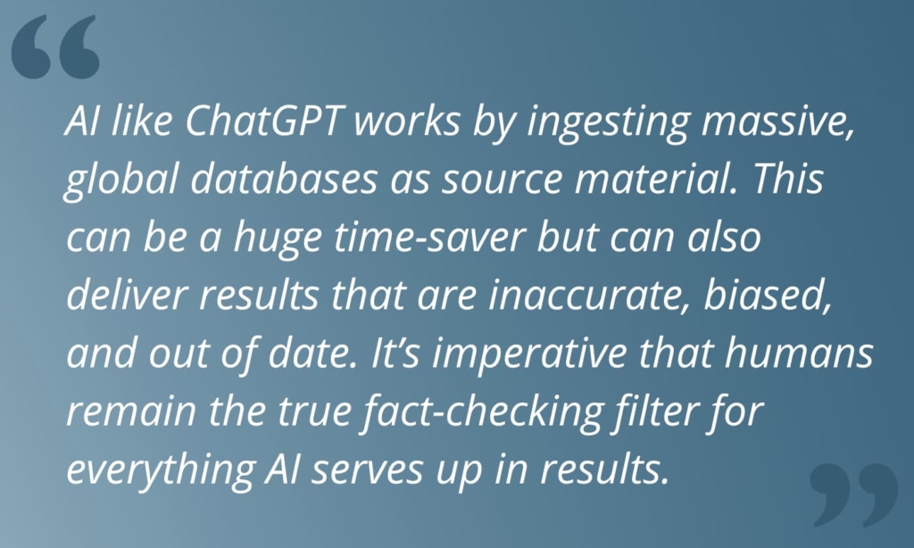 Quote from article: "AI like ChatGPT works by ingesting massive, global databases as source material. This can be a huge time-saver but can also deliver results that are inaccurate, biased, and out of date. It’s imperative that humans remain the true fact-checking filter for everything AI serves up in results."