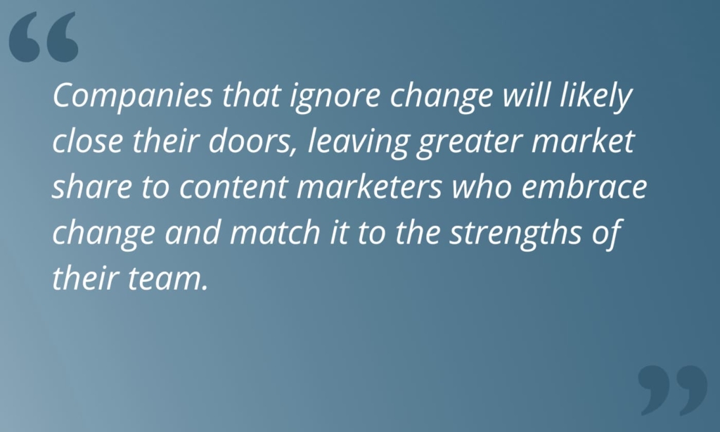 Quote from article, "Companies that ignore change will likely close their doors, leaving greater market share to content marketers who embrace change and match it to the strengths of their team."